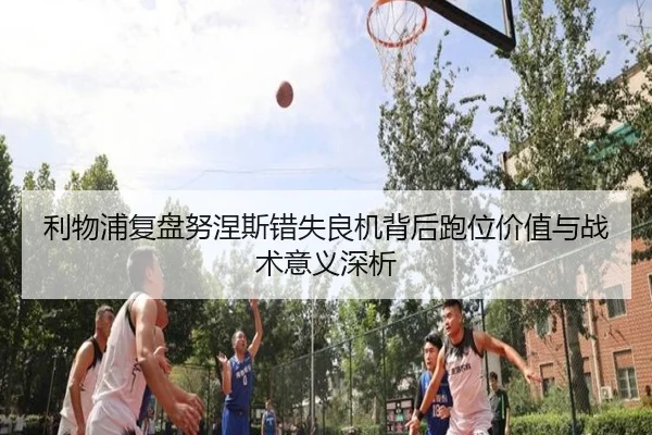 利物浦复盘努涅斯错失良机背后跑位价值与战术意义深析 - leyu