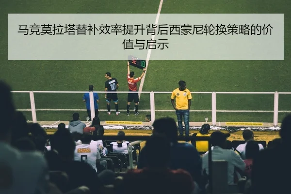 马竞莫拉塔替补效率提升背后西蒙尼轮换策略的价值与启示 - leyu