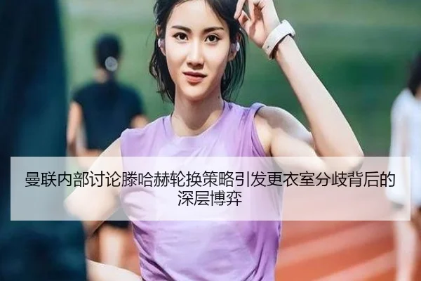 曼联内部讨论滕哈赫轮换策略引发更衣室分歧背后的深层博弈 - leyu