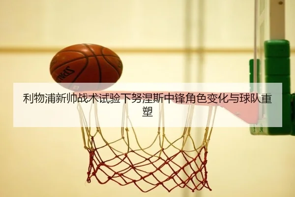 利物浦新帅战术试验下努涅斯中锋角色变化与球队重塑