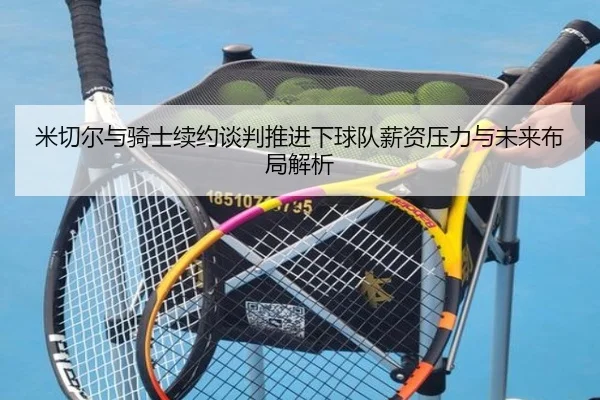 米切尔与骑士续约谈判推进下球队薪资压力与未来布局解析