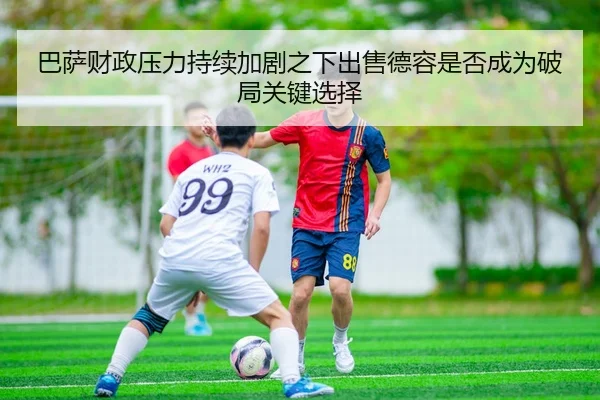 巴萨财政压力持续加剧之下出售德容是否成为破局关键选择