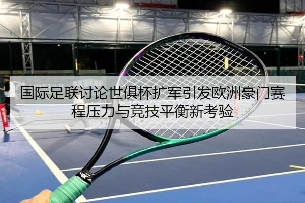国际足联讨论世俱杯扩军引发欧洲豪门赛程压力与竞技平衡新考验