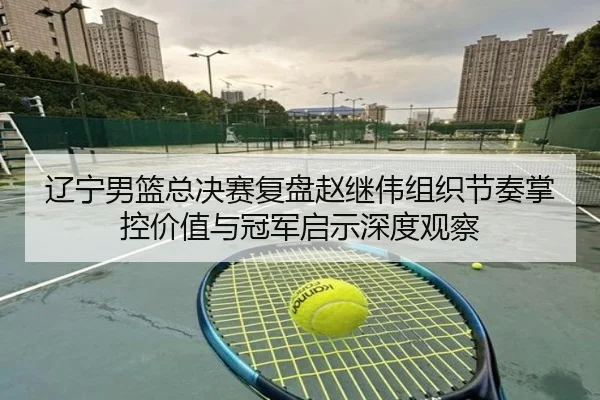 辽宁男篮总决赛复盘赵继伟组织节奏掌控价值与冠军启示深度观察