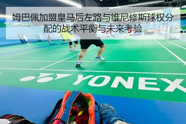 姆巴佩加盟皇马后左路与维尼修斯球权分配的战术平衡与未来考验