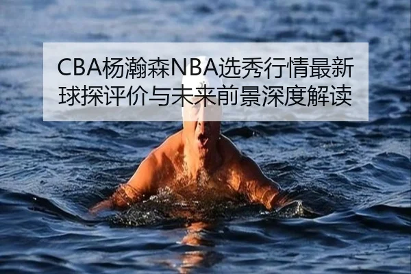 CBA杨瀚森NBA选秀行情最新球探评价与未来前景深度解读