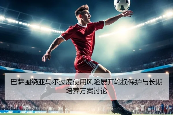 巴萨围绕亚马尔过度使用风险展开轮换保护与长期培养方案讨论