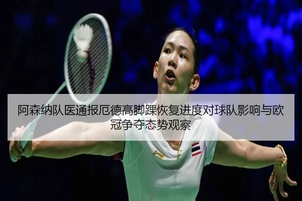 阿森纳队医通报厄德高脚踝恢复进度对球队影响与欧冠争夺态势观察