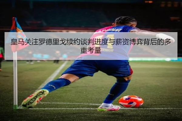 皇马关注罗德里戈续约谈判进度与薪资博弈背后的多重考量