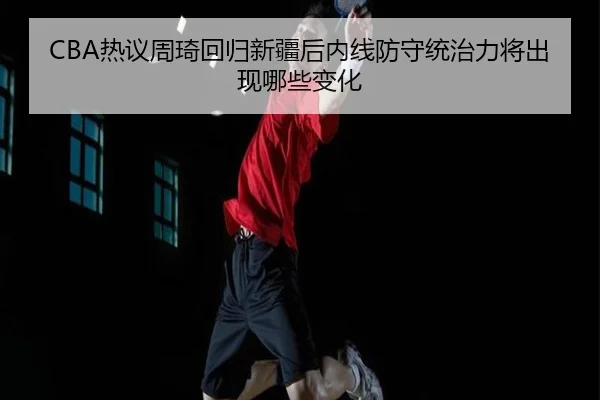 CBA热议周琦回归新疆后内线防守统治力将出现哪些变化