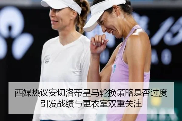 西媒热议安切洛蒂皇马轮换策略是否过度引发战绩与更衣室双重关注