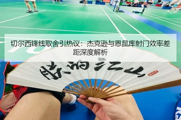 切尔西锋线取舍引热议：杰克逊与恩昆库射门效率差距深度解析
