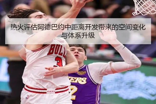 热火评估阿德巴约中距离开发带来的空间变化与体系升级
