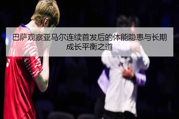 巴萨观察亚马尔连续首发后的体能隐患与长期成长平衡之道
