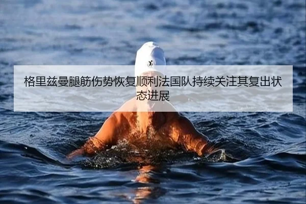 格里兹曼腿筋伤势恢复顺利法国队持续关注其复出状态进展