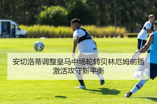 安切洛蒂调整皇马中场轮转贝林厄姆前插激活攻守新平衡